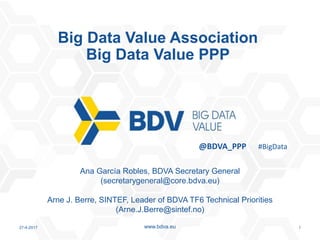 27-4-2017 1www.bdva.eu
Ana García Robles, BDVA Secretary General
(secretarygeneral@core.bdva.eu)
Arne J. Berre, SINTEF, Leader of BDVA TF6 Technical Priorities
(Arne.J.Berre@sintef.no)
Big Data Value Association
Big Data Value PPP
@BDVA_PPP #BigData
 