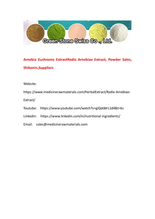 Arnebia Euchroma ExtractRadix Arnebiae Extract, Powder Sales,
Shikonin,Suppliers
Website:
https://www.medicinerawmaterials.com/HerbalExtract/Radix-Arnebiae-
Extract/
Youtube: https://www.youtube.com/watch?v=giQdddrL1d4&t=6s
Linkedin: https://www.linkedin.com/in/nutritional-ingredients/
Email: sales@medicinerawmaterials.com
 