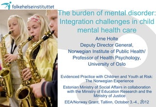 The burden of mental disorder:
Integration challenges in child
      mental health care
                Arne Holte
        Deputy Director General,
    Norwegian Institute of Public Health/
     Professor of Health Psychology,
            University of Oslo

Evidenced Practice with Children and Youth at Risk:
            The Norwegian Experience
 Estonian Ministry of Social Affairs in collaboration
   with the Ministry of Education Research and the
                   Ministry of Justice
                                              1
  EEA/Norway Grant, Tallinn, October 3.-4., 2012
 