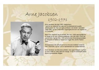 Arne Jacobsen
1902-1971
Arne Jacobsen ble født 1902 i København.
I samme by utdannet han seg ved Kunstakademiet og gikk
arkitekturens vei. Han var også professor ved skolen i perioden
1956-1965, og han underviste i bygningskunst som var inspirert av
Le Corbusier.
Mens han utdannet seg til arkitekt, fikk han i 1925 sølvmedalje for
et design av en stol i verdensutstillingen som ble holdt i Paris det
samme året. Og han fikk i 1936 utmerkelsen Eckersbergmedaljen
for designet av Bellevue Teatret som ligger like utenfor Køben-
havn.
Arne jacobsen blir sett på som en av de som innførte modernis-
men i Danmark, og han var en representant for funksjonalismen.
Arne Jacobsen var ikke bare arkitekt, men også designer, og flere
av hans stoler er viden kjent for mange. Vi har for eksempel stolen
Myren og lenestolen Ægget.
Arne Jacobsen
1902-1971
Arne Jacobsen ble født 1902 i København.
I samme by utdannet han seg ved Kunstakademiet og gikk
arkitekturens vei. Han var også professor ved skolen i perioden
1956-1965, og han underviste i bygningskunst som var inspirert av
Le Corbusier.
Mens han utdannet seg til arkitekt, fikk han i 1925 sølvmedalje for
et design av en stol i verdensutstillingen som ble holdt i Paris det
samme året. Og han fikk i 1936 utmerkelsen Eckersbergmedaljen
for designet av Bellevue Teatret som ligger like utenfor Køben-
havn.
Arne jacobsen blir sett på som en av de som innførte modernis-
men i Danmark, og han var en representant for funksjonalismen.
Arne Jacobsen var ikke bare arkitekt, men også designer, og flere
av hans stoler er viden kjent for mange. Vi har for eksempel stolen
Myren og lenestolen Ægget.
 