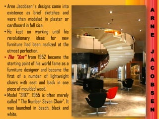 • Arne Jacobsen´s designs came into
                                          A
  existence as brief sketches and
  were then modeled in plaster or         R
  cardboard in full size.                 N
• He kept on working until his
                                          E
  revolutionary ideas for new
  furniture had been realized at the
  utmost perfection.                      J
• The "Ant" from 1952 became the          A
  starting point of his world fame as a
  furniture designer and became the       C
  first of a number of lightweight        O
  chairs with seat and back in one        B
  piece of moulded wood.
• Model "3107“, 1955 is often merely      S
  called " The Number Seven Chair". It    E
  was launched in beech, black and        N
  white.
 