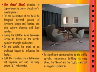 • The Royal Hotel, situated in                                                       A
  Copenhagen, is one of Jacobsen´s
  masterpieces.                                                                      R
• For the decoration of the hotel he                                                 N
  designed several pieces of                                                         E
  furniture, lamps and fabrics, and
  also cutlery, glasses, and door
  handles.                                                                           J
• During the 1960´es Arne Jacobsen                                                   A
  turned to forms as the circle,
                                                                                     C
  cylinder, triangle, and cubes.
• On the whole, his mind as an                                                       O
  architect began to influence his                                                   B
  design.                            • As significant counterpoints to the stiffly
                                                                                     S
• Both the stainless steel tableware upright, monumental building his easy
  set "Cylinda-Line" and the lamp chair, the "Swan" and the "Egg", stand out         E
  series "AJ" reflect this.            as organic sculptures.                        N
 