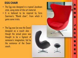 EGG CHAIR
                                               A
• The Egg was designed in a typical Jacobsen
  style, using state-of-the-art material.      R
• It is believed to be inspired by Eero        N
  Saarinen's "Womb chair", from which it       E
  gains some traits.

                                               J
• The Egg was (as was the Swan)
                                               A
  designed as a couch also -
  though the actual piece was                  C
  thought to be a figment of                   O
  someone's imagination, fed by                B
  the existence of the Swan-
  couch.                                       S
                                               E
                                               N
 