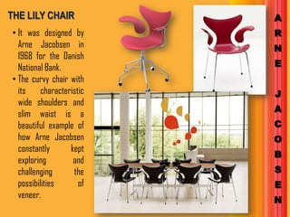THE LILY CHAIR             A
• It was designed by       R
  Arne Jacobsen in         N
  1968 for the Danish
  National Bank.           E
• The curvy chair with
  its     characteristic   J
  wide shoulders and
                           A
  slim waist is a
  beautiful example of     C
  how Arne Jacobsen        O
  constantly       kept
                           B
  exploring         and
  challenging       the    S
  possibilities       of   E
  veneer.
                           N
 