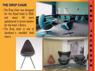 THE DROP CHAIR                   A
• The Drop chair was designed    R
  for the Royal hotel in 1958,
                                 N
  and about 40 were
  upholstered in brown leather   E
  for the hotel´s Bistro.
• The Drop chair is one of
                                 J
  Jacobsen´s moulded shell
  chairs.                        A
                                 C
                                 O
                                 B
                                 S
                                 E
                                 N
 