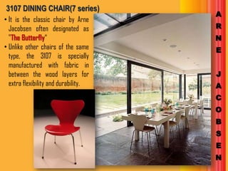 3107 DINING CHAIR(7 series)
                                      A
• It is the classic chair by Arne
  Jacobsen often designated as        R
  "The Butterfly“                     N
• Unlike other chairs of the same     E
  type, the 3107 is specially
  manufactured with fabric in
  between the wood layers for         J
  extra flexibility and durability.   A
                                      C
                                      O
                                      B
                                      S
                                      E
                                      N
 