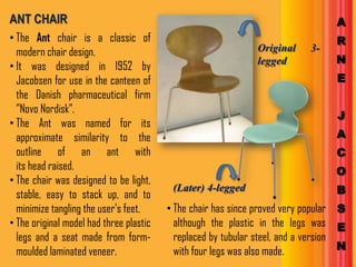 ANT CHAIR                                                                         A
• The Ant chair is a classic of                                                   R
  modern chair design.                                         Original     3-
                                                               legged             N
• It was designed in 1952 by
  Jacobsen for use in the canteen of                                              E
  the Danish pharmaceutical firm
  ”Novo Nordisk”.
                                                                                  J
• The Ant was named for its
  approximate similarity to the                                                   A
  outline of an ant with                                                          C
  its head raised.                                                                O
• The chair was designed to be light,
  stable, easy to stack up, and to
                                          (Later) 4-legged                        B
  minimize tangling the user's feet.     • The chair has since proved very popular S
• The original model had three plastic     although the plastic in the legs was E
  legs and a seat made from form-          replaced by tubular steel, and a version
  moulded laminated veneer.                with four legs was also made.            N
 