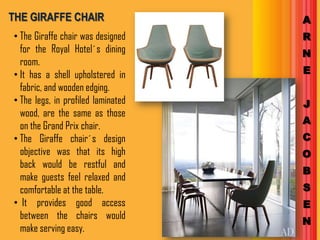 THE GIRAFFE CHAIR                   A
• The Giraffe chair was designed    R
  for the Royal Hotel´s dining      N
  room.
• It has a shell upholstered in     E
  fabric, and wooden edging.
• The legs, in profiled laminated   J
  wood, are the same as those
                                    A
  on the Grand Prix chair.
• The Giraffe chair´s design        C
  objective was that its high       O
  back would be restful and
                                    B
  make guests feel relaxed and
  comfortable at the table.         S
• It provides good access           E
  between the chairs would
                                    N
  make serving easy.
 