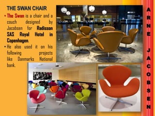 THE SWAN CHAIR                A
• The Swan is a chair and a    R
  couch     designed      by
  Jacobsen for Radisson        N
  SAS Royal Hotel in           E
  Copenhagen.
• He also used it on his
                               J
  following         projects
  like Danmarks National       A
  bank.                        C
                               O
                               B
                               S
                               E
                               N
 