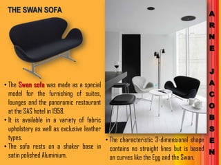 THE SWAN SOFA                                                                       A
                                                                                     R
                                                                                     N
                                                                                     E


                                                                                     J
• The Swan sofa was made as a special                                                A
  model for the furnishing of suites,                                                C
  lounges and the panoramic restaurant                                               O
  at the SAS hotel in 1958.
• It is available in a variety of fabric                                             B
  upholstery as well as exclusive leather                                            S
  types.                                  • The characteristic 3-dimensional shape   E
• The sofa rests on a shaker base in contains no straight lines but is based
  satin polished Aluminium.                                                          N
                                            on curves like the Egg and the Swan.
 