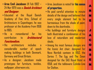 • Arne Emil Jacobsen (11 Feb 1902 –     • Arne Jacobsen is noted for his sense
                                                                                    A
  24 Mar 1971) was a Danish Architect     of proportion.
 and Designer.                          • He paid careful attention to minute       R
• Educated at the Royal Danish            details of the design and believed that   N
  Academy of Fine Arts, School of         every single element had to be            E
  Architecture in Copenhagen, he was      harmonious from the shade of paint,
  professor at the Academy from 1956      down to the doorknobs.
  to 1965.                              • His buildings and furniture designs       J
• He is remembered for his                both illustrated a combination of his     A
  contribution to Architectural           love of naturalism and modernist
 Functionalism.                                                                     C
                                          ideals.
• His architecture includes a           • Among his most famous designs are         O
  considerable number of epoch            the Iconic Ant chair, designed for        B
  making buildings in both Denmark,       Novo Nordisk canteen in 1952, the
                                                                                    S
  Germany and Great Britain.              Series 7, The Egg and The Swan
• As a designer, Jacobsen made            designed for the SAS Royal Hotel in       E
  prototypes for furniture, textiles,     1958, and the tableware Cylinda-Line      N
  wallpaper, silverware etc.              for Stelton.
 
