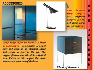 ACCESSORIES
                                                                          A
                                                      Arne Jacobsen       R
                                                      Table Lamp -
                                                      was    originally   N
                                                      designed for the    E
                                                      SAS Royal Hotel
                                                      in Copenhagen
                                                                          J
                                                                          A
                                                                          C
Lamp designed for the Royal SAS Hotel
in Copenhagen - Combination of bright                                     O
steel and linen in an elliptical shade                                    B
that seems to float in the air. The
support fits into one side of the elliptical                              S
base. Raised on this support, the shade
becomes an extension of the base.
                                                                          E
                                                                          N
                                               Chest of Drawers
 