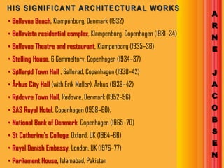 HIS SIGNIFICANT ARCHITECTURAL WORKS
                                                                      A
• Bellevue Beach, Klampenborg, Denmark (1932)
                                                                      R
• Bellavista residential complex, Klampenborg, Copenhagen (1931–34)   N
• Bellevue Theatre and restaurant, Klampenborg (1935–36)              E
• Stelling House, 6 Gammeltorv, Copenhagen (1934–37)
• Søllerød Town Hall , Søllerød, Copenhagen (1938–42)                 J
• Århus City Hall (with Erik Møller), Århus (1939–42)                 A
• Rødovre Town Hall, Rødovre, Denmark (1952–56)                       C
• SAS Royal Hotel, Copenhagen (1958–60).                              O

• National Bank of Denmark, Copenhagen (1965–70)                      B
                                                                      S
• St Catherine's College, Oxford, UK (1964–66)
                                                                      E
• Royal Danish Embassy, London, UK (1976–77)
                                                                      N
• Parliament House, Islamabad, Pakistan
 