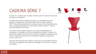 CADEIRA SÉRIE 7
A Series 7™, a cadeira mais vendida na história da Fritz Hansen e talvez até
da história do mobiliário.
A cadeira de laminado moldado a pressão é um desdobramento das
pesquisas realizadas em torno da também famosa cadeira cadeira
ANT™. Esta cadeira empilhável de quatro pés usa a mais sofisticada técnica
de laminação, aperfeiçoada nos anos 1920 e 1930 por Søren C. Hansen,
neto do fundador Fritz Hansen.
O visionário Arne Jacobsen explorou ao limite as possibilidades da
laminação e o resultado foi a forma iconográfica da cadeira. A Series 7 é a
cadeira da coleção de Fritz Hansen com maior variedade de opções de uso.
É leve e empilhavel, oferece uma variedade de opções como apoio de
braços, rodízios etc.
São nove tipos diferentes de madeira, cada uma com seu padrão e textura
exclusivos, abrangendo uma extensa amostragem de cores e tons naturais
de madeira.
 