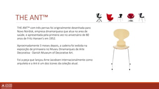 THE ANT™
THE ANT™ com três pernas foi originalmente desenhada para
Novo Nordisk, empresa dinamarquesa que atua na area de
saúde, e apresentada pela primeira vez no aniversário de 80
anos de Fritz Hansen's em 1952.
Aproximadamente 3 meses depois, a cadeira foi exibida na
exposição de primavera no Museu Dinamarques de Arte
Decorativa - Danish Museum of Decorative Art.
Foi a peça que lançou Arne Jacobsen internacionalmente como
arquiteto e a Ant é um dos ícones da coleção atual.
 