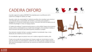 CADEIRA OXFORD
A versão original da cadeira OXFORD™ foi projetada para os professores da St.
Catherine’s College em Oxford, em 1963.
Quando o reitor da universidade St. Catherine escolheu Arne Jacobsen para construir
uma extensão para a universidade, ele também o contratou para projetar o
paisagismo e um série de móveis para a escola. O encosto mais alto da cadeira era um
símbolo de prestígio e criava um espaço próprio.
A “cadeira do professor” posteriormente evoluiu na série Oxford. Apesar dos protestos
iniciais contra a contratação de um modernista estrangeiro, Arne Jacobsen recebeu o
título honorário de doutor pela Oxford quando completou o projeto.
Esse exemplo inovador de fazer o projeto completo é considerado, hoje, o mais
destacado dos trabalhos de Arne Jacobsen.
Foi remodelada e agora se parece mais com a cadeira original de madeira, alta.
Criada numa versão de encosto baixo com braços e pode ser encontrada em várias
salas de reuniões na universidade St. Catherine. Em 1965, quando a cadeira passou a
fazer parte da produção convencional, seu assento era totalmente estofado com base
de alumínio.
 