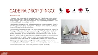 CADEIRA DROP (PINGO)
Bela Adormecida
Criada em 1958, como parte de sua obra-prima para o lendário SAS Royal Hotel –
agora conhecido como Radisson Blu Royal Hotel – a Drop chair foi originalmente
produzida junto com a Swan chair e Egg chair, exclusivamente para o hotel e nunca
havia sido colocada em produção normal.
Uma pequena cadeira com uma grande personalidade. O design da parte traseira é
a combinação de um abraço caloroso com a liberdade de movimento, resultando
em um nível surpreendente de conforto.
É visualmente moderna e vibrante. Com um novo design, mas com uma herança de
design rara, a Drop possui uma personalidade inconfundível, muito maior do que as
suas linhas simples sugerem. A atenção aos detalhes e o design único criam um
projeto ousado que faz com que a Drop tão relevante hoje como era há 50 anos.
A concha plástica (feita em ABS com nylon) está disponível em seis opções de cores,
com estofamento em tecido e couro. A base é composta por quatro pernas
cromadas ou foscas. Há a opção de almofada para a cadeira com assento plástico.
Além do projeto original de espuma flexível estofada, está disponível em uma
versão de plástico moldado que é especialmente voltada para ambientes modernos.
Depois de mais de 50 anos hibernando, a cadeira Drop foi relançada.
 