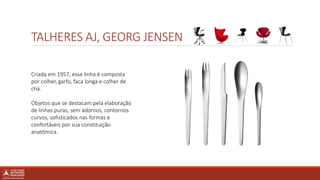 TALHERES AJ, GEORG JENSEN
Criada em 1957, essa linha é composta
por colher, garfo, faca longa e colher de
chá.
Objetos que se destacam pela elaboração
de linhas puras, sem adornos, contornos
curvos, sofisticados nas formas e
confortáveis por sua constituição
anatômica.
 