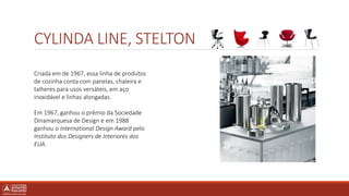 CYLINDA LINE, STELTON
Criada em de 1967, essa linha de produtos
de cozinha conta com panelas, chaleira e
talheres para usos versáteis, em aço
inoxidável e linhas alongadas.
Em 1967, ganhou o prêmio da Sociedade
Dinamarquesa de Design e em 1988
ganhou o International Design Award pelo
Instituto dos Designers de Interiores dos
EUA.
 