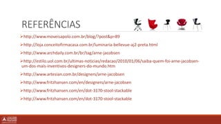 REFERÊNCIAS
http://www.moveisapolo.com.br/blog/?post&p=89
http://loja.conceitofirmacasa.com.br/luminaria-bellevue-aj2-preta.html
http://www.archdaily.com.br/br/tag/arne-jacobsen
http://estilo.uol.com.br/ultimas-noticias/redacao/2010/01/06/saiba-quem-foi-arne-jacobsen-
um-dos-mais-inventivos-designers-do-mundo.htm
http://www.artesian.com.br/designers/arne-jacobsen
http://www.fritzhansen.com/en/designers/arne-jacobsen
http://www.fritzhansen.com/en/dot-3170-stool-stackable
http://www.fritzhansen.com/en/dot-3170-stool-stackable
 