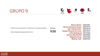 GRUPO 9
Bianca Boim 20522481
Bruno Henrique Souza 20627818
Davi Hastenreiter 20502076
Kaique Ricardo de Lima 20613574
Júlio Rodrigues 20715304
Johnny Windmuller 20630460
Rafaela Ferraz 20531854
Wesley Café 20628182
Historia da Arquitetura e Urbanismo: Contemporâneo
Profa. Wendie Aparecida Piccinini
Turma
N3B
 