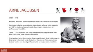 (1902 — 1971)
Arquiteto, decorador, projetista de móveis, têxtil e de cerâmicas dinamarquês.
Começou a trabalhar como pedreiro, acabando por se formar como arquiteto
em 1927 na Academia Real de Artes de Copenhagen, onde também foi
professor a partir de 1956.
De 1927 a 1930 trabalhou com o arquiteto Poul Holsoe e a partir desta data
abriu o seu atelier, onde trabalhou até morrer.
Arne Jacobsen foi um dos primeiros designers a introduzir ideias modernistas na
Dinamarca. Influenciado por Le Corbusier e Mies van der Rohe, o arquiteto e
designer adotou uma abordagem funcionalista na criação de seu mobiliário.
ARNE JACOBSEN
 