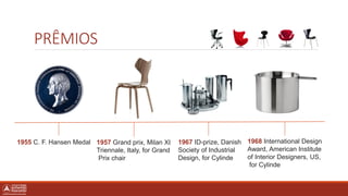 PRÊMIOS
1955 C. F. Hansen Medal 1957 Grand prix, Milan XI
Triennale, Italy, for Grand
Prix chair
1967 ID-prize, Danish
Society of Industrial
Design, for Cylinde
1968 International Design
Award, American Institute
of Interior Designers, US,
for Cylinde
 