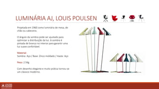 LUMINÁRIA AJ, LOUIS POULSEN
Projetada em 1960 como luminária de mesa, de
chão ou cabeceira.
O ângulo da sombra pode ser ajustado para
optimizar a distribuição da luz. A sombra é
pintada de branco no interior para garantir uma
luz suave confortável.
Material:
Sombra: Aço / Base: Zinco moldado / Haste: Aço
Peso: 2.5Kg
Com desenho elegante e muito prática tornou-se
um clássico moderno.
 