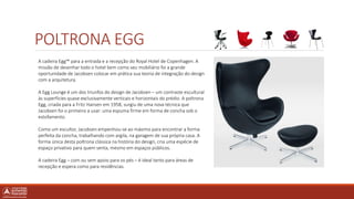 POLTRONA EGG
A cadeira Egg™ para a entrada e a recepção do Royal Hotel de Copenhagen. A
missão de desenhar todo o hotel bem como seu mobiliário foi a grande
oportunidade de Jacobsen colocar em prática sua teoria de integração do design
com a arquitetura.
A Egg Lounge é um dos triunfos do design de Jacobsen – um contraste escultural
às superfícies quase exclusivamente verticais e horizontais do prédio. A poltrona
Egg, criada para a Fritz Hansen em 1958, surgiu de uma nova técnica que
Jacobsen foi o primeiro a usar: uma espuma firme em forma de concha sob o
estofamento.
Como um escultor, Jacobsen empenhou-se ao máximo para encontrar a forma
perfeita da concha, trabalhando com argila, na garagem de sua própria casa. A
forma única desta poltrona clássica na história do design, cria uma espécie de
espaço privativo para quem senta, mesmo em espaços públicos.
A cadeira Egg – com ou sem apoio para os pés – é ideal tanto para áreas de
recepção e espera como para residências.
 