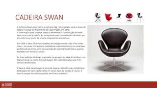 CADEIRA SWAN
A poltrona Swan assim como a poltrona Egg foi projetada para as áreas de
espera e lounge do Royal Hotel de Copenhagen, em 1958.
A contratação para projetar todos os elementos da construção do hotel
bem como toda a mobília foi uma grande oportunidade para Jacobsen por
em prática sua teoria de projeto integrado de arquitetura.
Em 1958, a Swan Chair foi inovadora tecnologicamente: não tinha linhas
retas – só curvas. Um assento moldado de material sintético em uma base
giratória de alumínio, com uma camada de espuma recobrindo o assento
estofado com tecido ou couro
As duas cadeiras de design originadas na garagem da casa de Jacobsen, em
Klampenborg, ao norte de Copenhagen, têm sido fabricadas pela Fritz
Hansen desde então.
A Swan é ideal para lounges e áreas de espera e também para residências.
Está disponível com estofamento em vários tipos de tecidos e couros. A
base é sempre de alumínio polido, em forma de estrela.
 