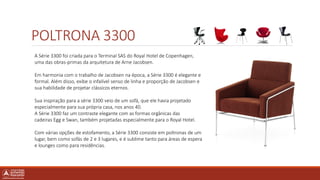POLTRONA 3300
A Série 3300 foi criada para o Terminal SAS do Royal Hotel de Copenhagen,
uma das obras-primas da arquitetura de Arne Jacobsen.
Em harmonia com o trabalho de Jacobsen na época, a Série 3300 é elegante e
formal. Além disso, exibe o infalível senso de linha e proporção de Jacobsen e
sua habilidade de projetar clássicos eternos.
Sua inspiração para a série 3300 veio de um sofá, que ele havia projetado
especialmente para sua própria casa, nos anos 40.
A Série 3300 faz um contraste elegante com as formas orgânicas das
cadeiras Egg e Swan, também projetadas especialmente para o Royal Hotel.
Com várias opções de estofamento, a Série 3300 consiste em poltronas de um
lugar, bem como sofás de 2 e 3 lugares, e é sublime tanto para áreas de espera
e lounges como para residências.
 