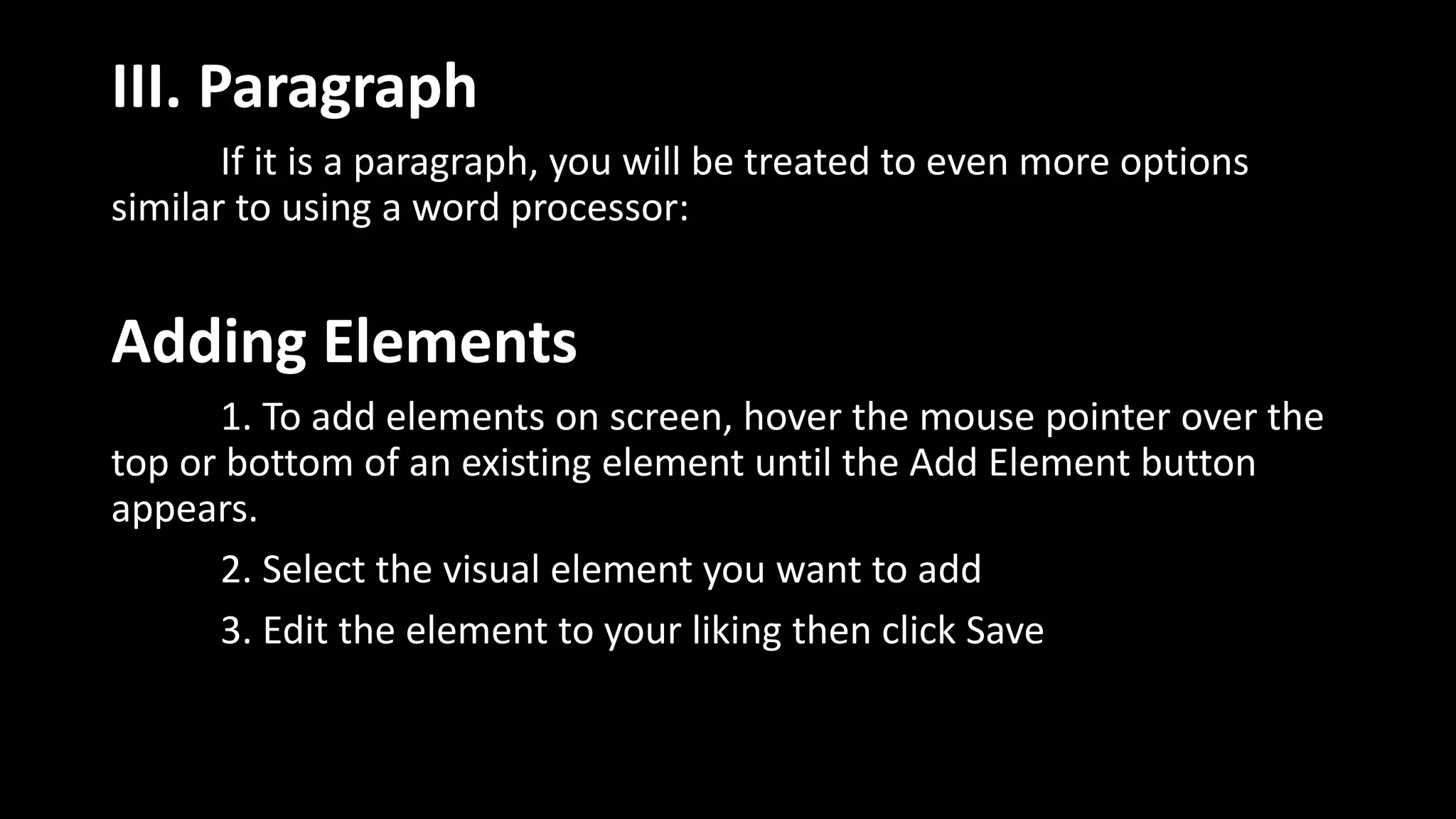 III. Paragraph
If it is a paragraph, you will be treated to even more options
similar to using a word processor:
Adding Elements
1. To add elements on screen, hover the mouse pointer over the
top or bottom of an existing element until the Add Element button
appears.
2. Select the visual element you want to add
3. Edit the element to your liking then click Save
 