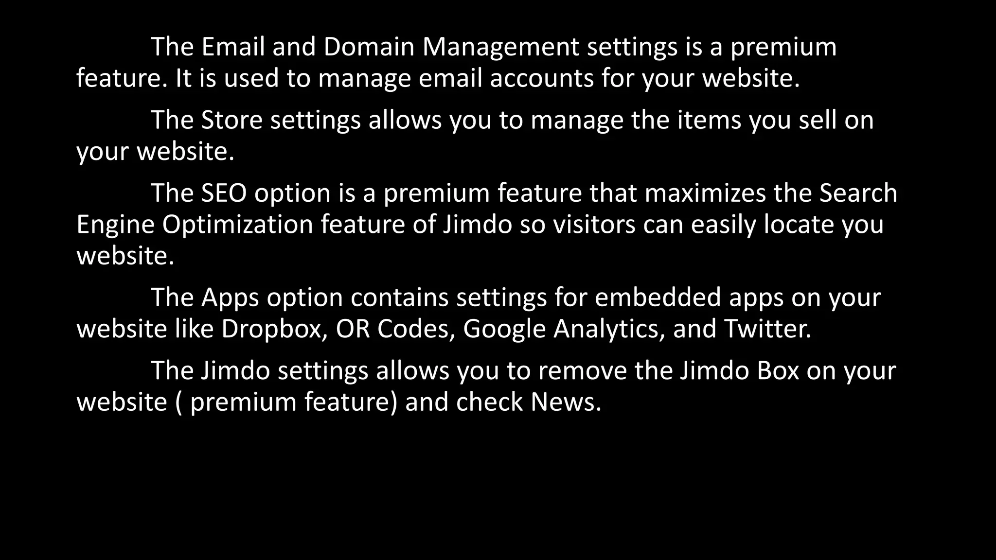 The Email and Domain Management settings is a premium
feature. It is used to manage email accounts for your website.
The Store settings allows you to manage the items you sell on
your website.
The SEO option is a premium feature that maximizes the Search
Engine Optimization feature of Jimdo so visitors can easily locate you
website.
The Apps option contains settings for embedded apps on your
website like Dropbox, OR Codes, Google Analytics, and Twitter.
The Jimdo settings allows you to remove the Jimdo Box on your
website ( premium feature) and check News.
 