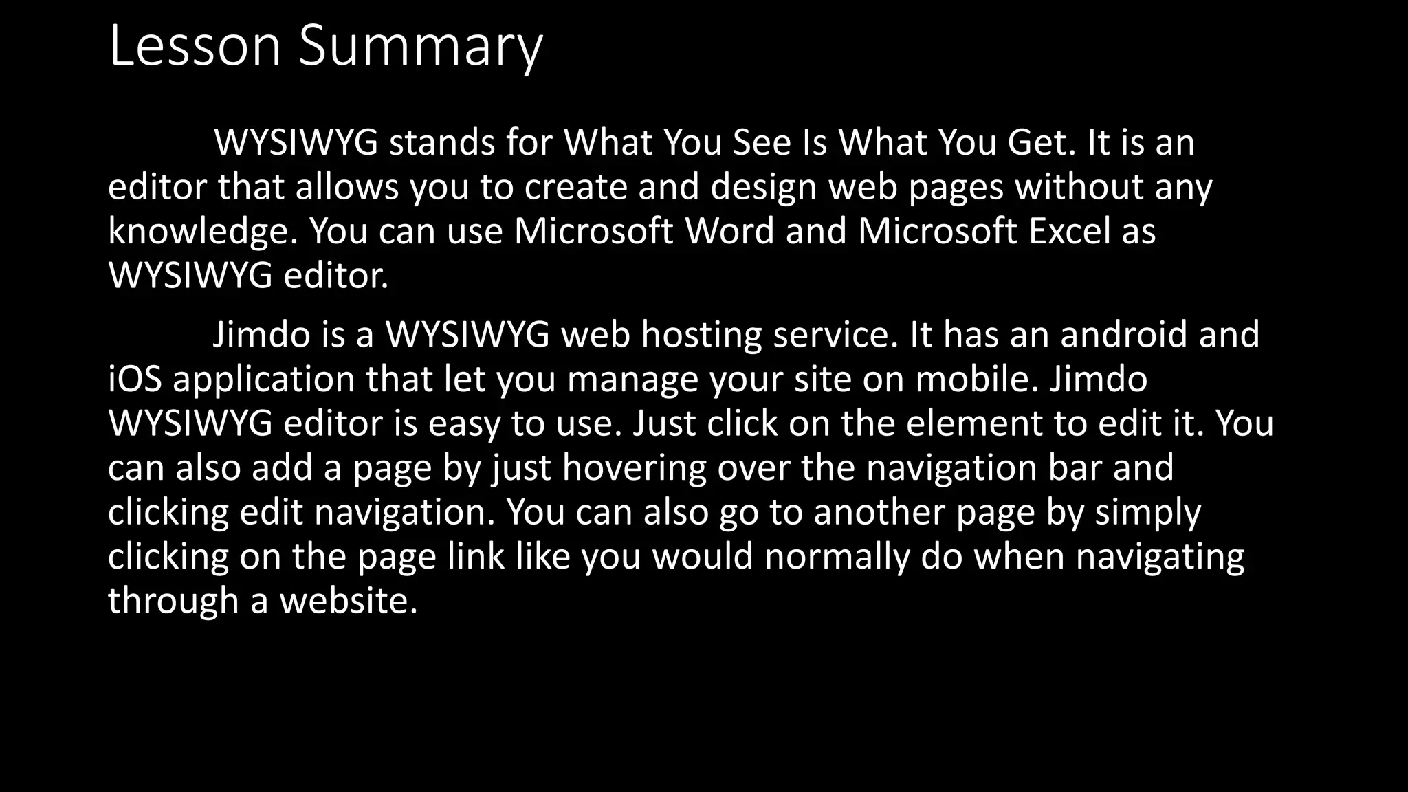 Lesson Summary
WYSIWYG stands for What You See Is What You Get. It is an
editor that allows you to create and design web pages without any
knowledge. You can use Microsoft Word and Microsoft Excel as
WYSIWYG editor.
Jimdo is a WYSIWYG web hosting service. It has an android and
iOS application that let you manage your site on mobile. Jimdo
WYSIWYG editor is easy to use. Just click on the element to edit it. You
can also add a page by just hovering over the navigation bar and
clicking edit navigation. You can also go to another page by simply
clicking on the page link like you would normally do when navigating
through a website.
 