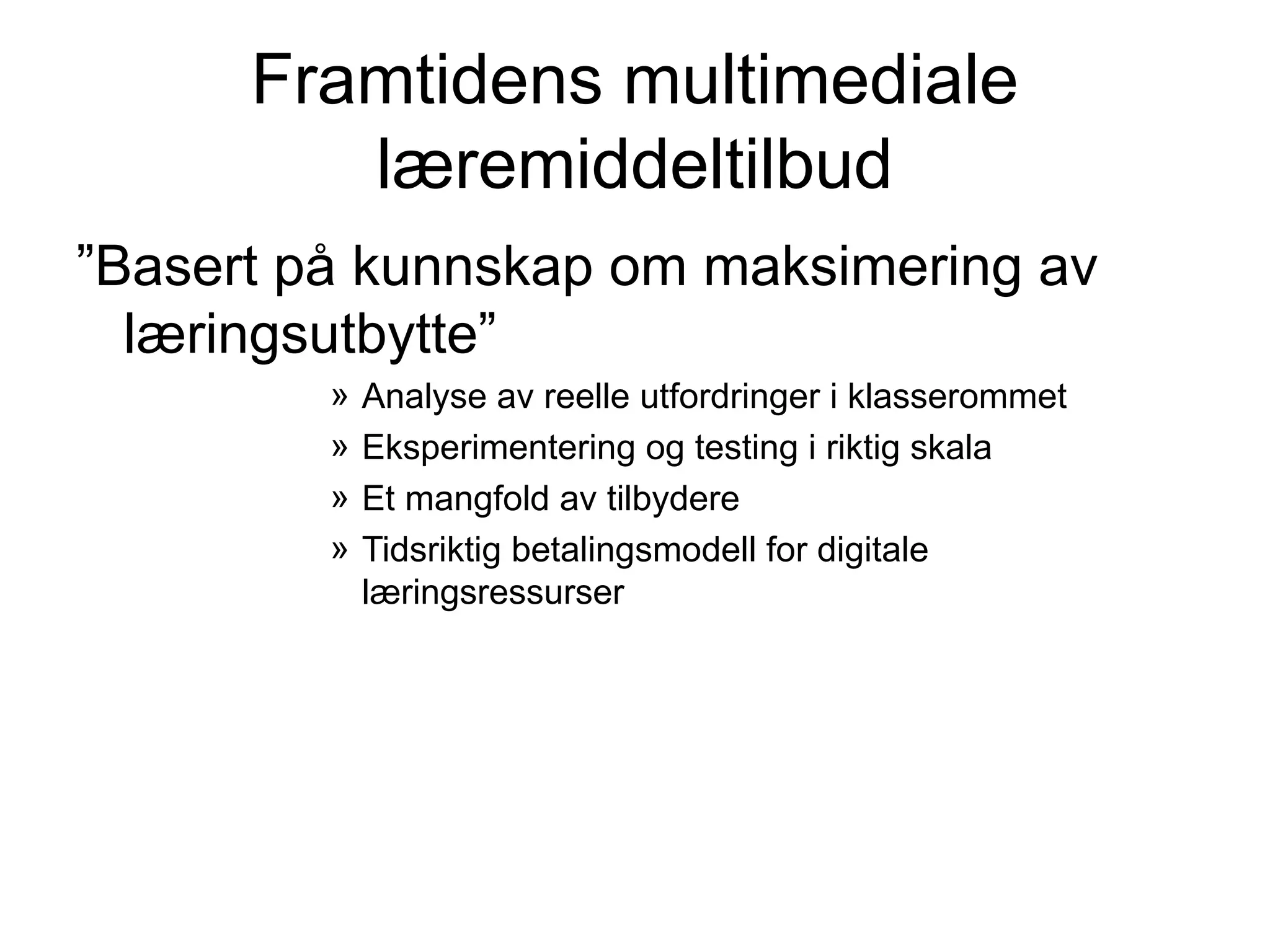 Framtidens multimediale
         læremiddeltilbud
”Basert på kunnskap om maksimering av
  læringsutbytte”
         »   Analyse av reelle utfordringer i klasserommet
         »   Eksperimentering og testing i riktig skala
         »   Et mangfold av tilbydere
         »   Tidsriktig betalingsmodell for digitale
             læringsressurser
 