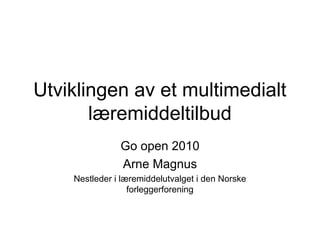 Utviklingen av et multimedialt
       læremiddeltilbud
               Go open 2010
               Arne Magnus
    Nestleder i læremiddelutvalget i den Norske
                  forleggerforening
 