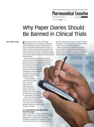 Article Reprinted from www.pharmexeceurope.com March 2009




                     Why Paper Diaries Should
                     Be Banned in Clinical Trials
By Dr Valdo Arnera
                     E    very now and then, a shift in technology
                          revolutionizes an entire industry. Consider the
                     advent of email and automatic banking machines.
                                                                                batches, invent data, forward-fill, and mark multiple
                                                                                responses in the same question. All these situations
                                                                                present serious data analysis problems.
                     Once the mainstream adopts these processes, it is             We are all familiar with “parking lot syndrome,”
                     difficult to imagine how we managed without them.          in which patients retrospectively complete days or
                     Today a similar transformation is taking place in the      weeks of diaries just prior to a site visit. Patients also
                     pharmaceutical world, as more companies worldwide          forward fill paper diaries. A study published in the
                     replace paper diaries with electronic patient diaries in   British Medical Journal showed that 45 percent of
                     clinical research.
                        Electronic patient reported outcome (ePRO)
                     solutions capture self-reported data directly from
                     patients at home or at investigator sites around
                     the world. Most often patients use PDA devices
                     which transmit these data to a central
                     server. An ePRO system provides
                     sponsors with higher quality data
                     than paper, accurate timestamps
                     and real-time access to vital
                     compliance, enrollment and
                     safety information.
                        If market adoption
                     continues at its current
                     pace, in ten years
                     paper diaries no
                     longer will exist for
                     studies using PRO as
                     primary or secondary
                     endpoint data. I propose that
                     we accelerate the pace and call
                     for paper diaries to be banned.
                        If your study depends on what
                     patients tell you, you have no
                     choice but to use electronic diaries.
                     It very well could be the difference
                     between making your study a huge
                     success or a failure.

                     It is impossible to get high quality
                     data from paper
                     Paper diaries offer no controls over timeliness or
                     quality. Subjects make entries that are incomplete
                     (skipped items), illegible (poor handwriting),
                                                                                                                                             captioncredit_




                     and illogical (inappropriate responses). Further,
                     patients respond days later, complete diaries in
 