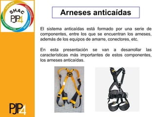 Arneses anticaídas
El sistema anticaídas está formado por una serie de
componentes, entre los que se encuentran los arneses,
además de los equipos de amarre, conectores, etc.
En esta presentación se van a desarrollar las
características más importantes de estos componentes,
los arneses anticaídas.
 