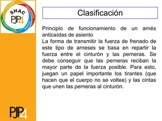 Clasificación
Principio de funcionamiento de un arnés
anticaídas de asiento
La forma de transmitir la fuerza de frenado de
este tipo de arneses se basa en repartir la
fuerza entre el cinturón y las perneras. Se
debe conseguir que las perneras reciban la
mayor parte de la fuerza posible. Para esto,
juegan un papel importante los tirantes (que
hacen que el cuerpo no se voltee) y las cintas
que unen las perneras al cinturón.
 