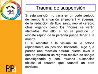 Trauma de suspensión
Si esta posición no varía en un corto periodo
de tiempo la situación empeorará y, además,
de la reducción de flujo sanguíneo al cerebro
otros órganos como los riñones se verán
afectados. Por ello, si no se produce un
rescate rápido de la persona puede llegar a la
muerte.
Si al rescatar a la víctima se le coloca
rápidamente en posición horizontal, algo que
parece una reacción natural, puede llevar a
que se produzca un regreso masivo de sangre
desoxigenada y con muchas sustancias
tóxicas al corazón que causará un paro
cardiaco[
 