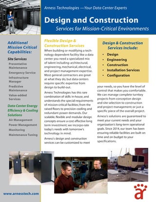 Services for Mission-Critical Environments
Flexible Design &
Construction Services
When building or modifying a tech-
nology dependent facility like a data
center you need a specialized mix
of talent including: architectural,
engineering, mechanical, electrical,
and project management expertise.
Most general contractors are great
at what they do, but data centers
require specific expertise from
design to build-out.
Arness Technologies has this rare
combination of skills in-house, and
understands the special requirements
of mission-critical facilities; from the
raised floors to precision cooling and
redundant power demands. Our
scalable, flexible and modular design
concepts ensure a cost effective long
term investment; we incorpo-rate
today’s needs with tomorrow’s
technology in mind.
Arness’s design and construction
services can be customized to meet
your needs, so you have the level of
control that makes you comfortable.
We can manage complete turnkey
projects from conception design
and site selection to construction
and project management; or just a
specific piece of the overall project.
Arness’s solutions are guaranteed to
meet your current needs and your
organization’s long-term operational
goals. Since 2014, our team has been
ensuring reliable facilities are built on
time and on budget to your
specifications.
www.arnesstech.com
Design & Construction
Services Include:
• Design
• Engineering
• Construction
• Installation Services
• Configuration
Additional
Mission Critical
Capabilities:
Site Services
Preventative
Maintenance
Emergency Service
Infrastructure
Manager
Predictive
Maintenance
Value-added
Services
Data Center Energy
Efficiency & Cooling
Solutions
Air Management
Power Management
Monitoring
Maintenance Tuning
Arness Technologies —Your Data Center Experts
Design and Construction
 