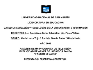 UNIVERSIDAD NACIONAL DE SAN MARTÍN LICENCIATURA EN EDUCACIÓN CATEDRA :  EDUCACIÓN Y TECNOLOGÍAS DE LA COMUNICACIÓN E INFORMACIÓN DOCENTES :  Lic. Francisco Javier Albarello / Lic. Paula Valero     GRUPO :  María Laura Tojo /  Patricia Garcia Bates / Gloria Ursic AÑO 2008 ANÁLISIS DE UN PROGRAMA DE TELEVISIÓN PUBLICIDAD DE ARNET DE LOS OSOS PANDA ”FAUSTO DI CAPRI” PRESENTACIÓN DESCRIPTIVA-CONCEPTUAL  