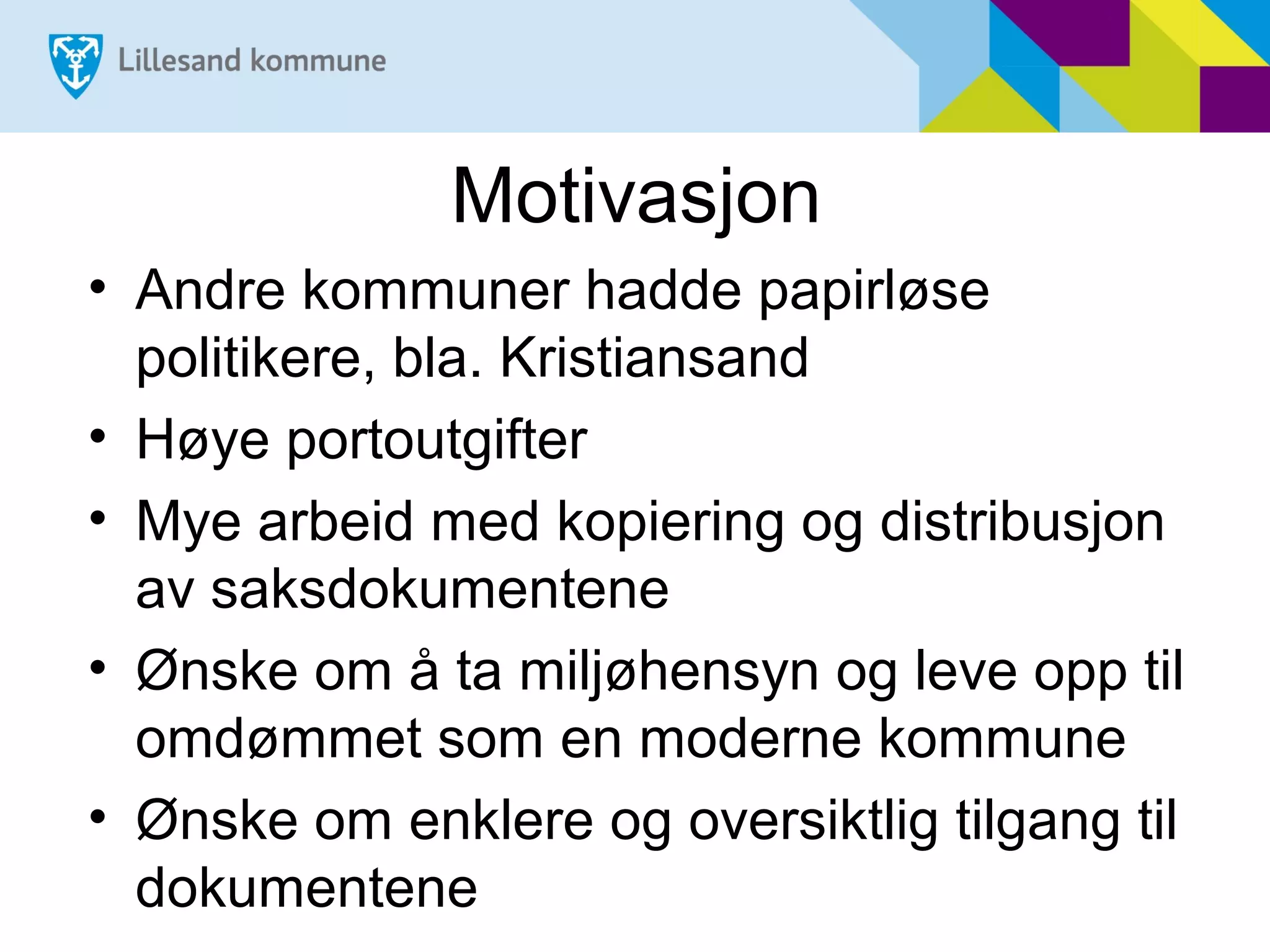 Motivasjon
• Andre kommuner hadde papirløse
  politikere, bla. Kristiansand
• Høye portoutgifter
• Mye arbeid med kopiering og distribusjon
  av saksdokumentene
• Ønske om å ta miljøhensyn og leve opp til
  omdømmet som en moderne kommune
• Ønske om enklere og oversiktlig tilgang til
  dokumentene
 