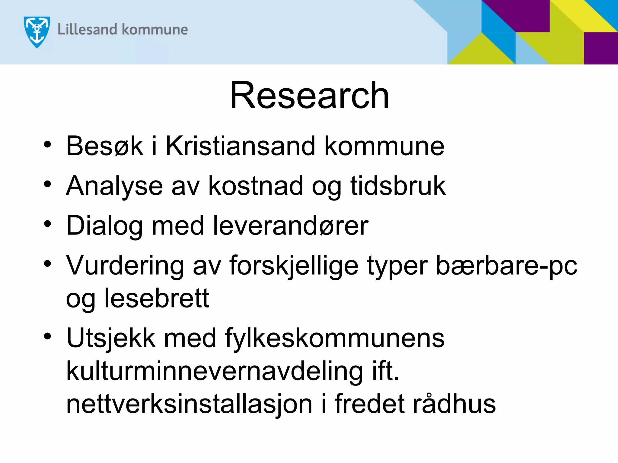 Research
• Besøk i Kristiansand kommune
• Analyse av kostnad og tidsbruk
• Dialog med leverandører
• Vurdering av forskjellige typer bærbare-pc
  og lesebrett
• Utsjekk med fylkeskommunens
  kulturminnevernavdeling ift.
  nettverksinstallasjon i fredet rådhus
 