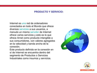 PRODUCTO Y SERVICIO:



Internet es una red de ordenadores
conectados en todo el Mundo que ofrece
diversos servicios a sus usuarios, a
menudo un mismo servidor de Internet
ofrece varios servicios y esto es lo que
ofrece Arnet como producto intangible a
sus consumidores, con valores agregados
en la velocidad y banda ancha de la
conexión.
Este producto definido en la conexión en
sí de Internet se encuentra dentro del
segmento de Productos o Servicios
Industriales como insumos y servicios.
 