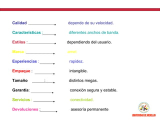 Calidad                 depende de su velocidad.

Características :        diferentes anchos de banda.

Estilos :               dependiendo del usuario.

Marca :                 arnet

Experiencias :           rapidez.

Empaque :                intangible.

Tamaño              :    distintos megas.

Garantía:                conexión segura y estable.

Servicios :              conectividad.

Devoluciones :            asesoría permanente
 