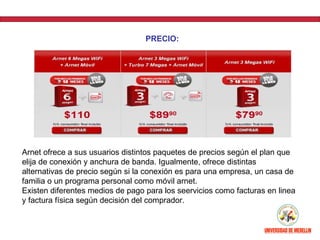 PRECIO:




Arnet ofrece a sus usuarios distintos paquetes de precios según el plan que
elija de conexión y anchura de banda. Igualmente, ofrece distintas
alternativas de precio según si la conexión es para una empresa, un casa de
familia o un programa personal como móvil arnet.
Existen diferentes medios de pago para los seervicios como facturas en linea
y factura física según decisión del comprador.
 