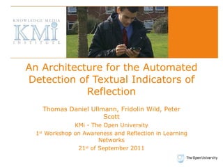 An Architecture for the Automated Detection of Textual Indicators of Reflection Thomas Daniel Ullmann, Fridolin Wild, Peter Scott KMi - The Open University 1 st  Workshop on Awareness and Reflection in Learning Networks 21 st  of September 2011 