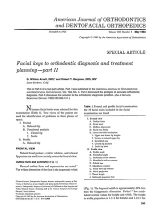 American Journal of ORTHODONTICS
and DENTOFACIAL ORTHOPEDICS
Founded in 1915

Volume 103 Number 5

May 1993

Copyright 9 1993 by the American Association of Orthodontists

SPECIAL ARTICLE

Facial keys to orthodontic diagnosis and treatment
planning--part H
G . William Arnett, DDS, ~ and Robert T. Bergman, DDS, MS b
Santa Barbara, Calif.

This isPart II of a two-part article. Part I was published in the AMERICANJOURNALOF ORTHODONTICS
AND DENTOFACIALORTHOPEDICS,
"VoI. 103, No. 4. Part I discussed the problem of accurate orthodontic
diagnosis. Part I1 discusses the solution to the orthodontic diagnostic problem. (AM J ORTHOD
DENTOFAC ORTHOP 1993;103:395-411 .)

N i n e t e e n facial traits were selected for this
examination (Table I). Two views o f the patient are
used for identification of problems in three planes of
space:
I. Frontal
A. Relaxed lip
B. Functional analysis
1. Closed lip
2. Smile
II. Profile
A. Relaxed lip
FRONTAL VIEW
Natural head posture, centric relation, and relaxed
lip posture are used to accurately assess the frontal view.

Outline form and symmetry (Fig. 1)
General outline form and asymmetries are noted.'
The widest dimension o f the face is the zygomatic width

'Private Practice, Orthognathic Surgery; lecturer, orthognathic surgery at University of California at Los Angeles and Loma Linda University; clinical instructor, Orthognathic Surgery at University of California at Los Angeles and
Valley Medical Center; attending staff at St. Francis llospital and Cottage
Hospital, Santa Barbara.
bln private orthodontic practice.
Copyright 9 1993 by the American Association of Orthodontists.
0889-5406/93/Sl.00 + 0.10 811142808

Table I. Frontal and profile facial examination:
the 19 facial traits included in the facial
examination are listed
1. Frontal view
A. Outline form
B. Facial level
C. Midline alignments
D. Facial one-thirds
E. Lower one-third evaluation
I. Upper and lower lip lengths
2. Incisor to relaxed upper lip
3. Interlabial gap
4. Closed lip position
5. Smile-lip level
II. Profile view
A. Profile angle
B. Nasolabial angle
C. Maxillary sulcus contour
D. Mandibular sulcus contour
E. Orbital rim
F. Cheekbone contour
G. Nasal base-lip contour
H. Nasal projection
I. Throat length
J. Subnasale-pogonionline

(Fig. 1). The bigonial width is approximately 30% less
than the bizygomatie dimension. Farkas ''2 has established normal values for height and width. Tile height
to width proportion is 1.3:1 for females and 1.35:1 for
395

 