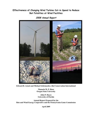 Effectiveness of Changing Wind Turbine Cut-in Speed to Reduce
Bat Fatalities at Wind Facilities
2008 Annual Report
Edward B. Arnett and Michael Schirmacher, Bat Conservation International
Manuela M. P. Huso
Oregon State University
John P. Hayes
University of Florida
Annual Report Prepared for the
Bats and Wind Energy Cooperative and the Pennsylvania Game Commission
April 2009
 
